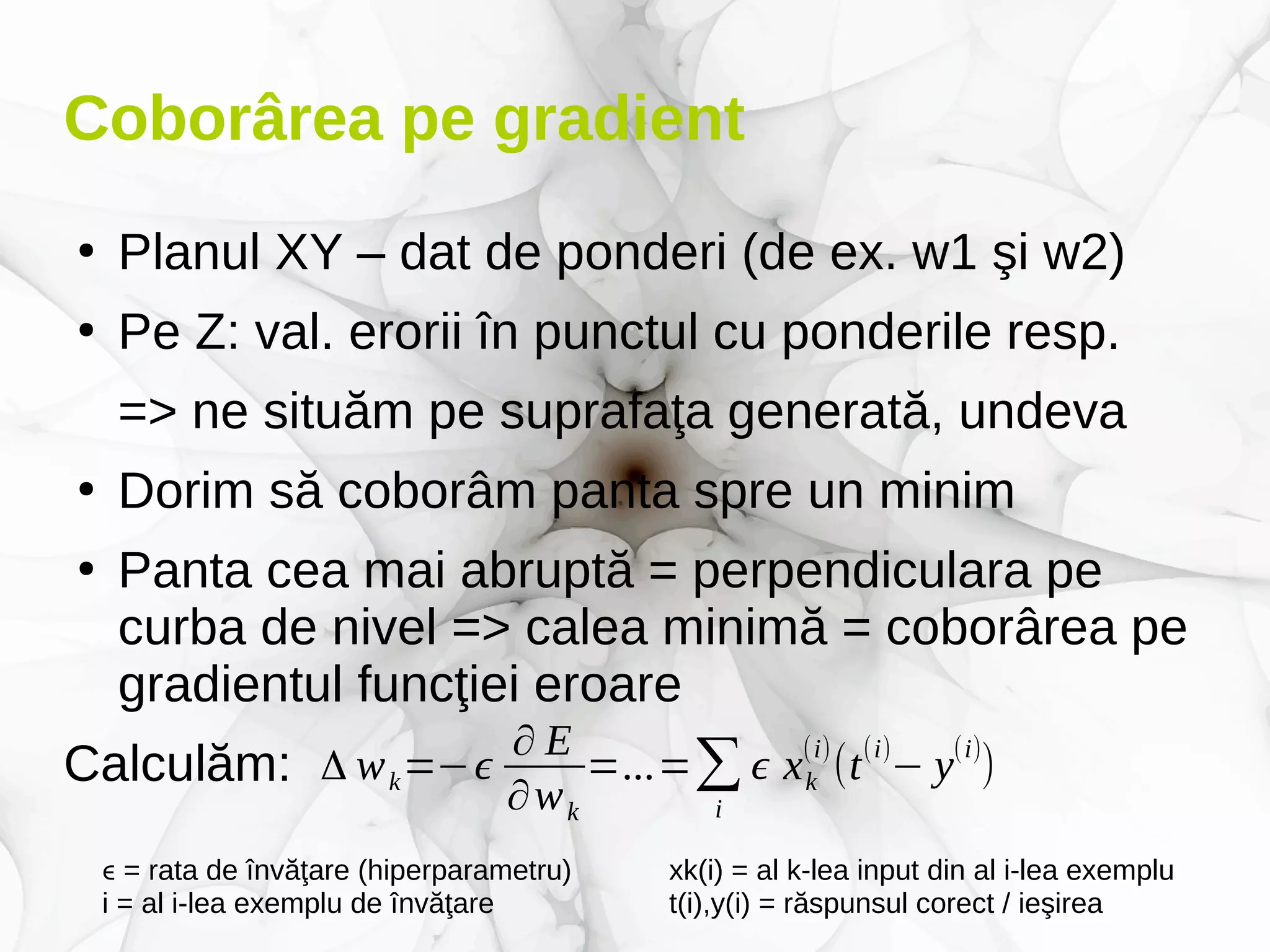 Coborârea pe gradient
●
Planul XY – dat de ponderi (de ex. w1 şi w2)
●
Pe Z: val. erorii în punctul cu ponderile resp.
=> ne situăm pe suprafaţa generată, undeva
●
Dorim să coborâm panta spre un minim
●
Panta cea mai abruptă = perpendiculara pe
curba de nivel => calea minimă = coborârea pe
gradientul funcţiei eroare
Calculăm: Δ wk=−ϵ
∂ E
∂wk
=...=∑
i
ϵ xk
(i)
(t
(i)
− y
(i)
)
ϵ = rata de învăţare (hiperparametru) xk(i) = al k-lea input din al i-lea exemplu
i = al i-lea exemplu de învăţare t(i),y(i) = răspunsul corect / ieşirea
 