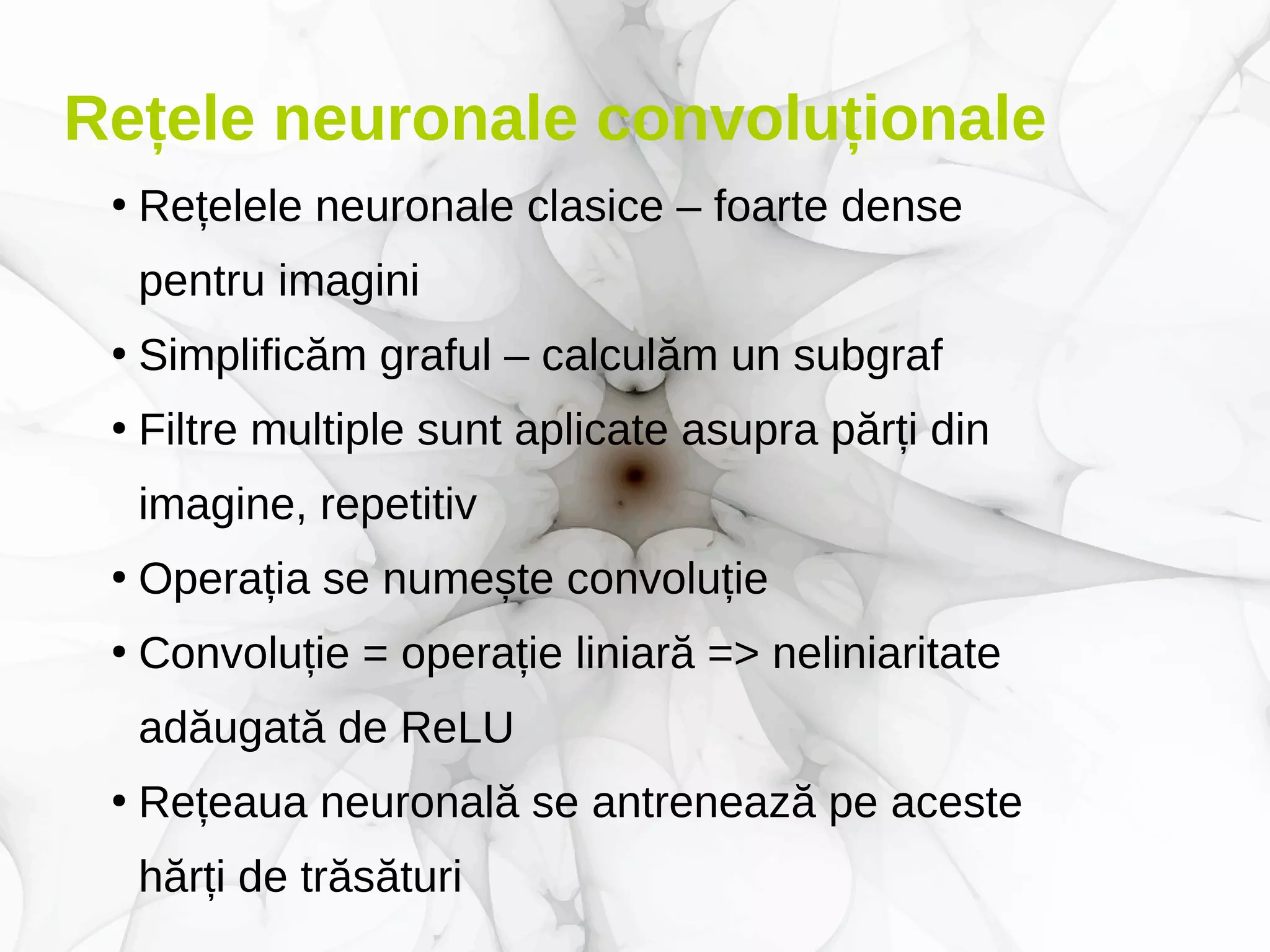 Rețele neuronale convoluționale
●
Rețelele neuronale clasice – foarte dense
pentru imagini
●
Simplificăm graful – calculăm un subgraf
●
Filtre multiple sunt aplicate asupra părți din
imagine, repetitiv
●
Operația se numește convoluție
●
Convoluție = operație liniară => neliniaritate
adăugată de ReLU
●
Rețeaua neuronală se antrenează pe aceste
hărți de trăsături
 