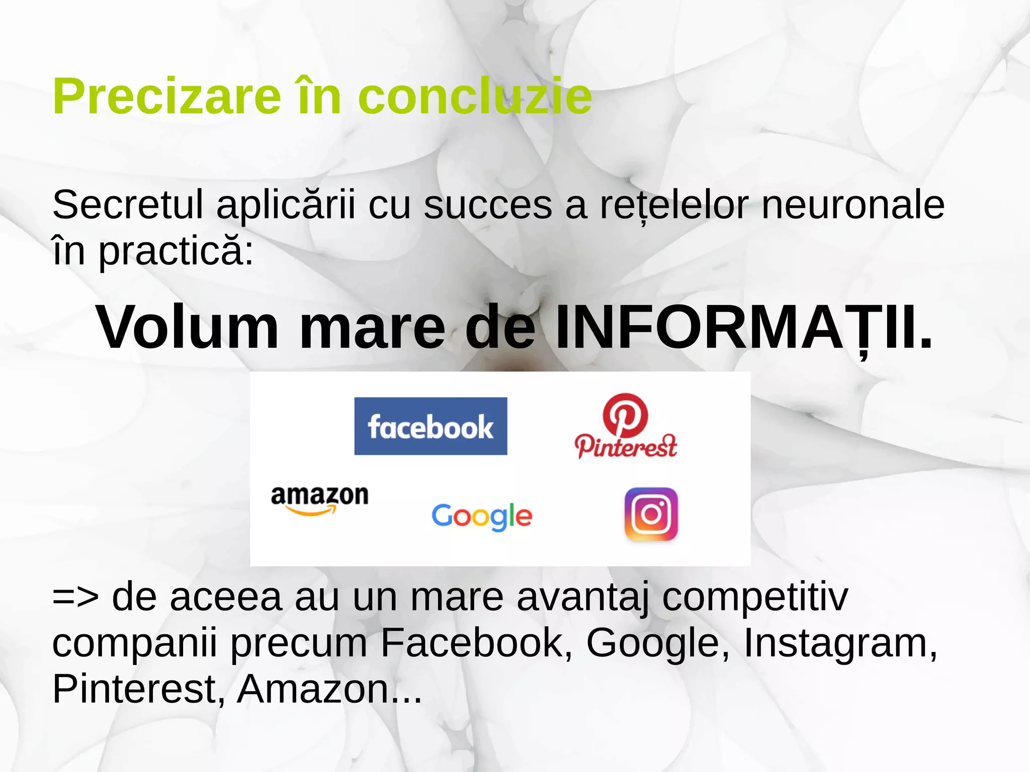 Precizare în concluzie
Secretul aplicării cu succes a rețelelor neuronale
în practică:
Volum mare de INFORMAȚII.
=> de aceea au un mare avantaj competitiv
companii precum Facebook, Google, Instagram,
Pinterest, Amazon...
 