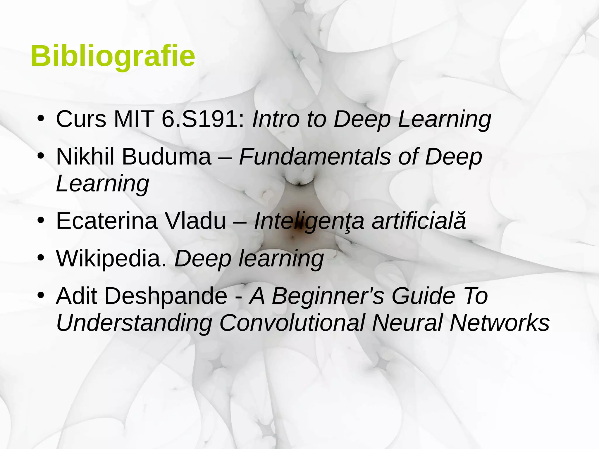 Bibliografie
●
Curs MIT 6.S191: Intro to Deep Learning
●
Nikhil Buduma – Fundamentals of Deep
Learning
●
Ecaterina Vladu – Inteligenţa artificială
●
Wikipedia. Deep learning
●
Adit Deshpande - A Beginner's Guide To
Understanding Convolutional Neural Networks
 