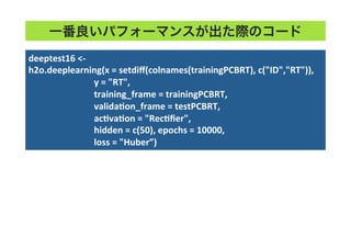 一番良いパフォーマンスが出た際のコード
deeptest16	
  <-­‐	
  
h2o.deeplearning(x	
  =	
  setdiﬀ(colnames(trainingPCBRT),	
  c("ID","RT")),	
  	
  
	
  	
  	
  	
  	
  	
  	
  	
  	
  	
  	
  	
  	
  	
  	
  	
  	
  	
  	
  	
  	
  	
  	
  	
  	
  	
  	
  	
  	
  y	
  =	
  "RT",	
  	
  
	
  	
  	
  	
  	
  	
  	
  	
  	
  	
  	
  	
  	
  	
  	
  	
  	
  	
  	
  	
  	
  	
  	
  	
  	
  	
  	
  	
  	
  training_frame	
  =	
  trainingPCBRT,	
  	
  
	
  	
  	
  	
  	
  	
  	
  	
  	
  	
  	
  	
  	
  	
  	
  	
  	
  	
  	
  	
  	
  	
  	
  	
  	
  	
  	
  	
  	
  validaTon_frame	
  =	
  testPCBRT,	
  
	
  	
  	
  	
  	
  	
  	
  	
  	
  	
  	
  	
  	
  	
  	
  	
  	
  	
  	
  	
  	
  	
  	
  	
  	
  	
  	
  	
  	
  acTvaTon	
  =	
  "RecTﬁer",	
  	
  
	
  	
  	
  	
  	
  	
  	
  	
  	
  	
  	
  	
  	
  	
  	
  	
  	
  	
  	
  	
  	
  	
  	
  	
  	
  	
  	
  	
  	
  hidden	
  =	
  c(50),	
  epochs	
  =	
  10000,	
  	
  
	
  	
  	
  	
  	
  	
  	
  	
  	
  	
  	
  	
  	
  	
  	
  	
  	
  	
  	
  	
  	
  	
  	
  	
  	
  	
  	
  	
  	
  loss	
  =	
  "Huber”)	
  
 