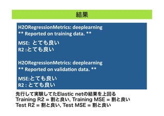 H2ORegressionMetrics:	
  deeplearning	
  
**	
  Reported	
  on	
  training	
  data.	
  **	
  
	
  
MSE:	
  	
  とても良い
R2	
  :とても良い
	
  
H2ORegressionMetrics:	
  deeplearning	
  
**	
  Reported	
  on	
  validaTon	
  data.	
  **	
  
	
  
MSE:とても良い
R2	
  :	
  とても良い	
結果
先行して実験してたElastic netの結果を上回る
Training R2 = 割と良い, Training MSE = 割と良い
Test R2 = 割と良い, Test MSE = 割と良い
 