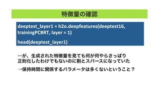 deeptest_layer1	
  =	
  h2o.deepfeatures(deeptest16,	
  
trainingPCBRT,	
  layer	
  =	
  1)	
  
	
  
head(deeptest_layer1)	
特徴量の確認
…が、生成された特徴量を見ても何が何やらさっぱり
正則化したわけでもないのに割とスパースになっていた
→保持時間に関係するパラメータは多くないということ？
 