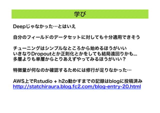 Deepじゃなかった…とはいえ
自分のフィールドのデータセットに対しても十分適用できそう
チューニングはシンプルなところから始めるほうがいい
いきなりDropoutとか正則化とかをしても結局遠回りかも...
多層よりも単層からとりあえずやってみるほうがいい？
特徴量が何なのか確認するためには修行が足りなかった…
AWS上でRstudio + h2o動かすまでの記録はblogに投稿済み
http://statchiraura.blog.fc2.com/blog-entry-20.html
学び
 