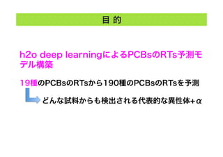 目 的
h2o deep learningによるPCBsのRTs予測モ
デル構築
19種のPCBsのRTsから190種のPCBsのRTsを予測
   どんな試料からも検出される代表的な異性体+α
 