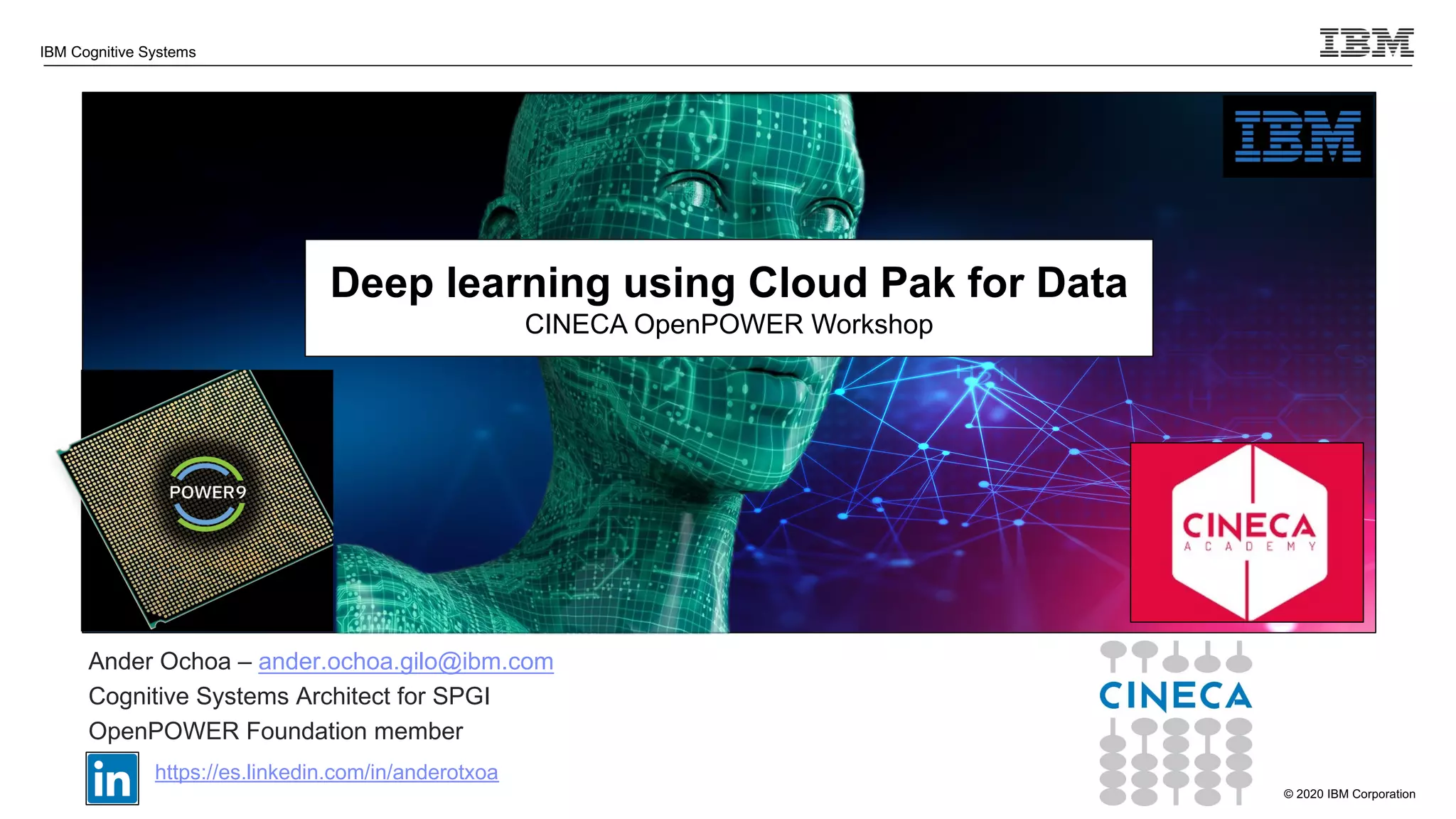 © 2020 IBM Corporation
IBM Cognitive Systems
Ander Ochoa – ander.ochoa.gilo@ibm.com
Cognitive Systems Architect for SPGI
OpenPOWER Foundation member
https://es.linkedin.com/in/anderotxoa
Deep learning using Cloud Pak for Data
CINECA OpenPOWER Workshop
 
