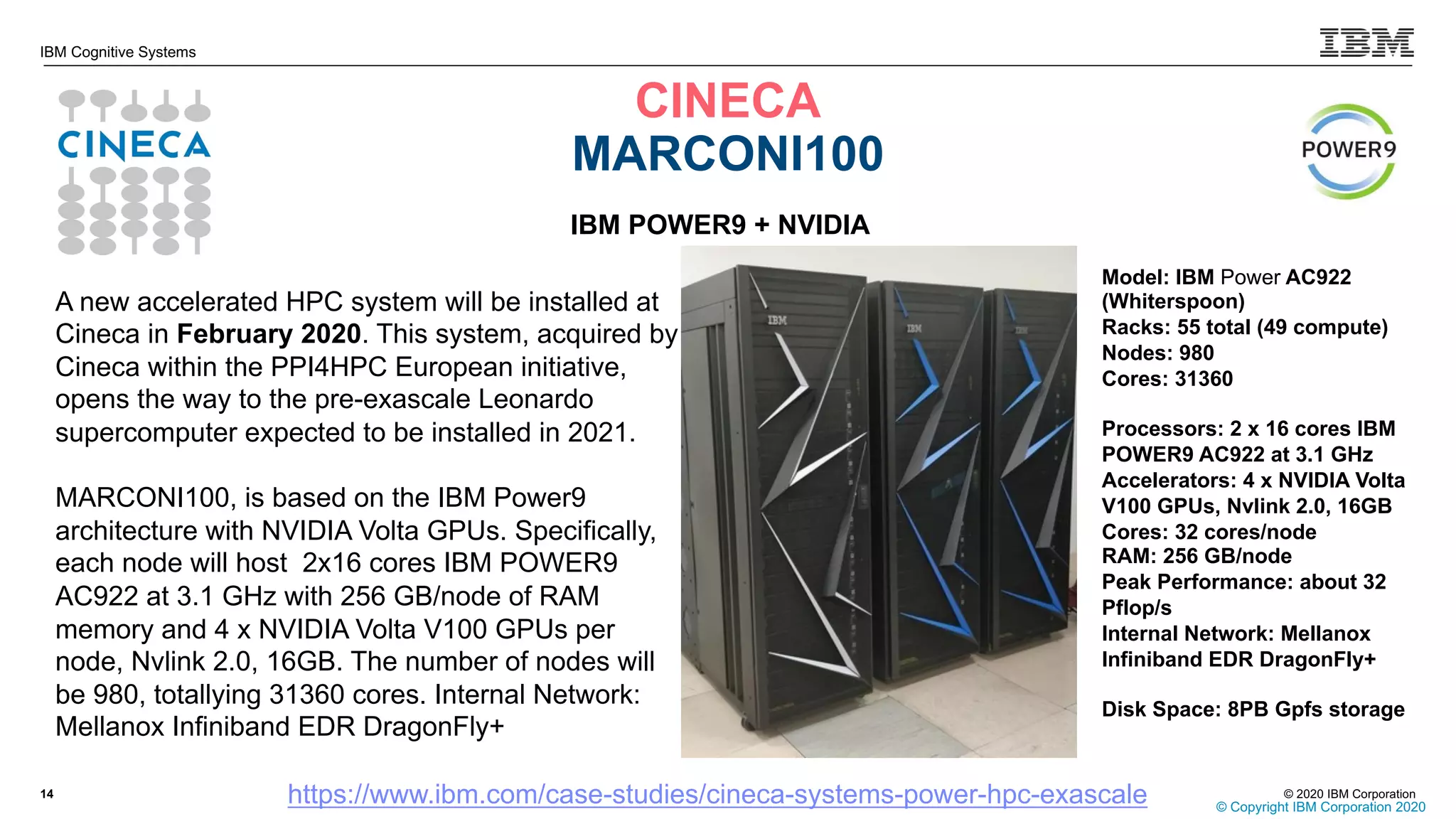 © 2020 IBM Corporation
IBM Cognitive Systems
CINECA
MARCONI100
14
© Copyright IBM Corporation 2020
https://www.ibm.com/case-studies/cineca-systems-power-hpc-exascale
IBM POWER9 + NVIDIA
A new accelerated HPC system will be installed at
Cineca in February 2020. This system, acquired by
Cineca within the PPI4HPC European initiative,
opens the way to the pre-exascale Leonardo
supercomputer expected to be installed in 2021.
MARCONI100, is based on the IBM Power9
architecture with NVIDIA Volta GPUs. Specifically,
each node will host 2x16 cores IBM POWER9
AC922 at 3.1 GHz with 256 GB/node of RAM
memory and 4 x NVIDIA Volta V100 GPUs per
node, Nvlink 2.0, 16GB. The number of nodes will
be 980, totallying 31360 cores. Internal Network:
Mellanox Infiniband EDR DragonFly+
Model: IBM Power AC922
(Whiterspoon)
Racks: 55 total (49 compute)
Nodes: 980
Cores: 31360
Processors: 2 x 16 cores IBM
POWER9 AC922 at 3.1 GHz
Accelerators: 4 x NVIDIA Volta
V100 GPUs, Nvlink 2.0, 16GB
Cores: 32 cores/node
RAM: 256 GB/node
Peak Performance: about 32
Pflop/s
Internal Network: Mellanox
Infiniband EDR DragonFly+
Disk Space: 8PB Gpfs storage
 