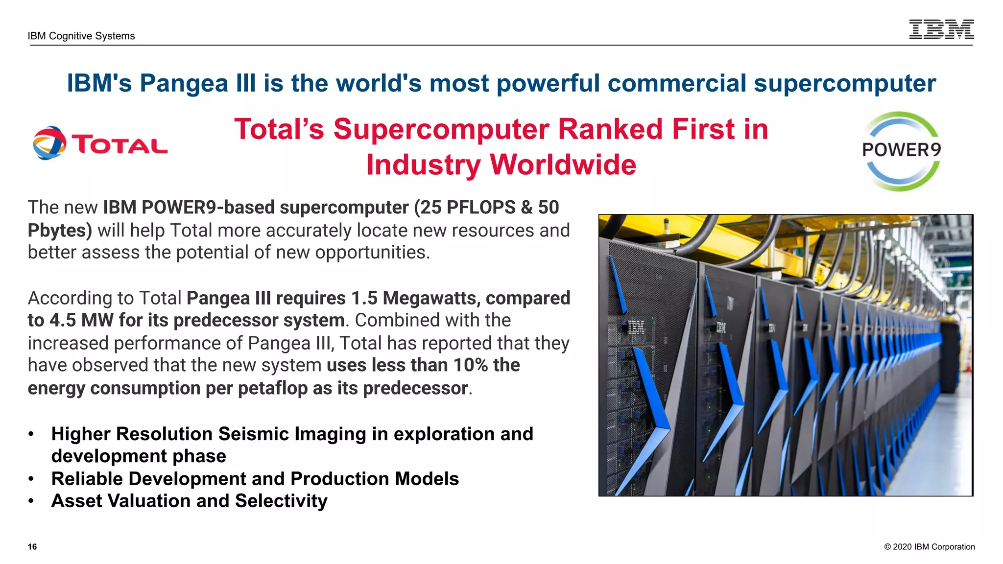 © 2020 IBM Corporation
IBM Cognitive Systems
IBM's Pangea III is the world's most powerful commercial supercomputer
16
Total’s Supercomputer Ranked First in
Industry Worldwide
The new IBM POWER9-based supercomputer (25 PFLOPS & 50
Pbytes) will help Total more accurately locate new resources and
better assess the potential of new opportunities.
According to Total Pangea III requires 1.5 Megawatts, compared
to 4.5 MW for its predecessor system. Combined with the
increased performance of Pangea III, Total has reported that they
have observed that the new system uses less than 10% the
energy consumption per petaflop as its predecessor.
• Higher Resolution Seismic Imaging in exploration and
development phase
• Reliable Development and Production Models
• Asset Valuation and Selectivity
 
