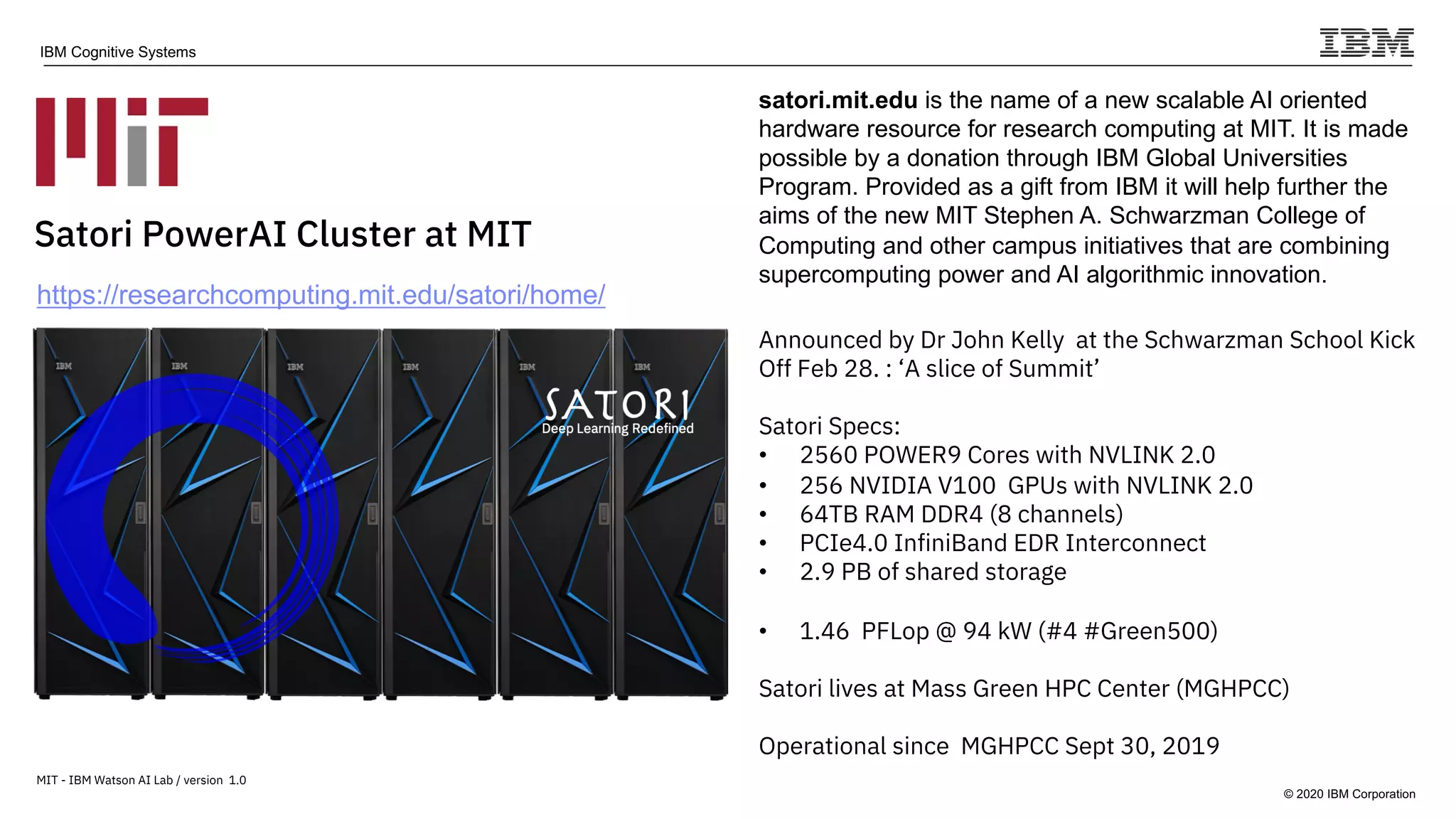 © 2020 IBM Corporation
IBM Cognitive Systems
Satori PowerAI Cluster at MIT
satori.mit.edu is the name of a new scalable AI oriented
hardware resource for research computing at MIT. It is made
possible by a donation through IBM Global Universities
Program. Provided as a gift from IBM it will help further the
aims of the new MIT Stephen A. Schwarzman College of
Computing and other campus initiatives that are combining
supercomputing power and AI algorithmic innovation.
Announced by Dr John Kelly at the Schwarzman School Kick
Off Feb 28. : ‘A slice of Summit’
Satori Specs:
• 2560 POWER9 Cores with NVLINK 2.0
• 256 NVIDIA V100 GPUs with NVLINK 2.0
• 64TB RAM DDR4 (8 channels)
• PCIe4.0 InfiniBand EDR Interconnect
• 2.9 PB of shared storage
• 1.46 PFLop @ 94 kW (#4 #Green500)
Satori lives at Mass Green HPC Center (MGHPCC)
Operational since MGHPCC Sept 30, 2019
MIT - IBM Watson AI Lab / version 1.0
https://researchcomputing.mit.edu/satori/home/
 