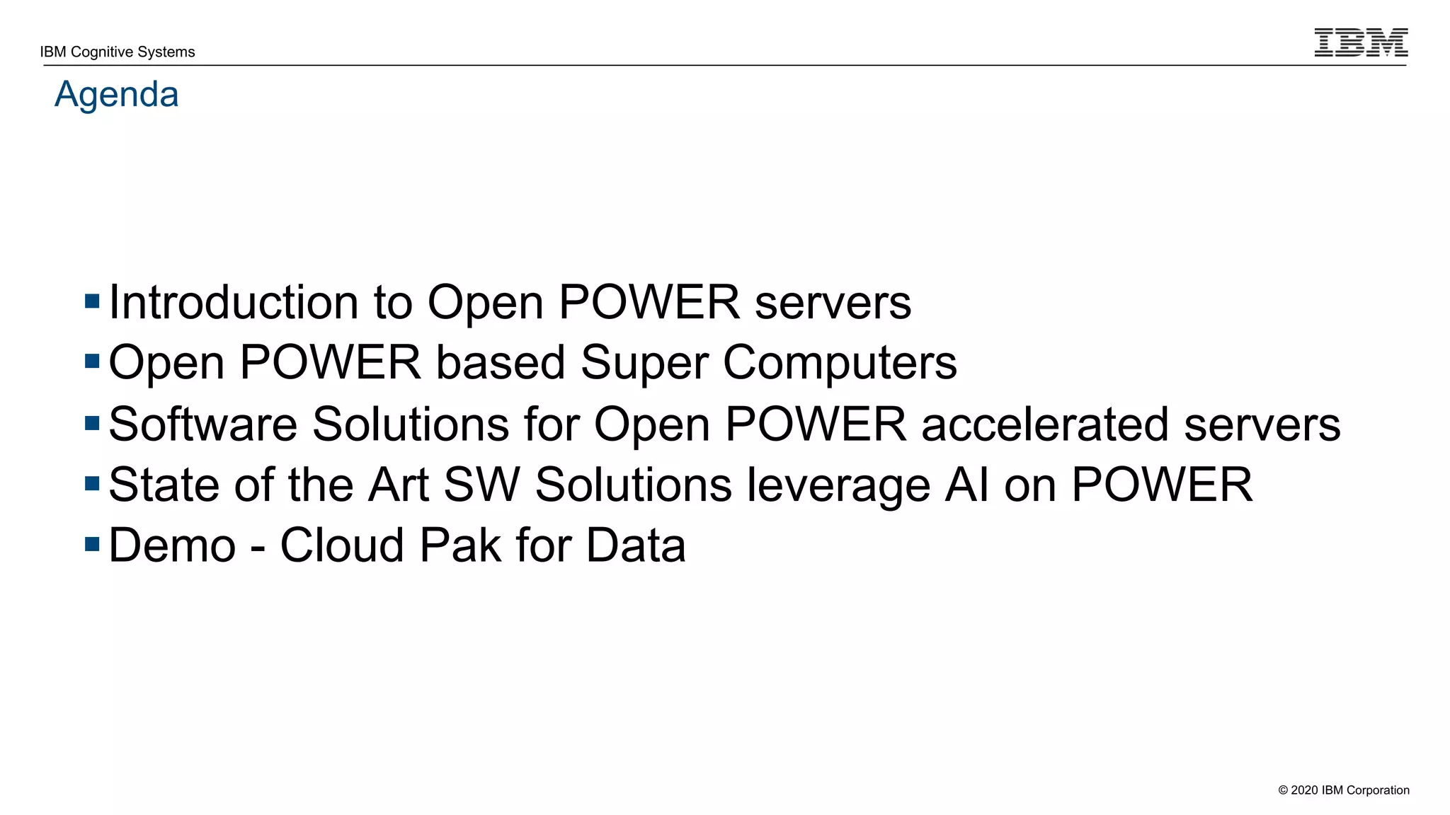 © 2020 IBM Corporation
IBM Cognitive Systems
Agenda
§Introduction to Open POWER servers
§Open POWER based Super Computers
§Software Solutions for Open POWER accelerated servers
§State of the Art SW Solutions leverage AI on POWER
§Demo - Cloud Pak for Data
 
