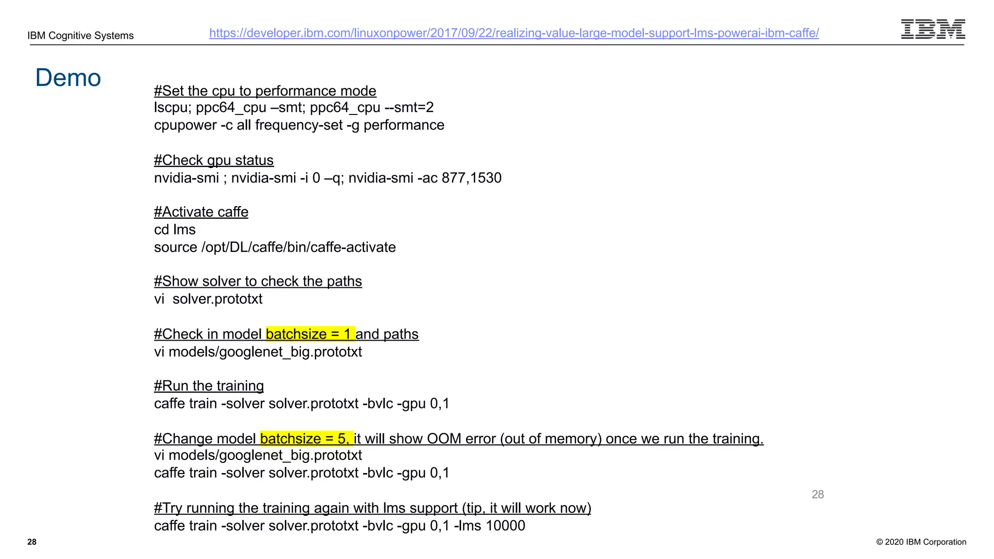 © 2020 IBM Corporation
IBM Cognitive Systems
28
Demo
https://developer.ibm.com/linuxonpower/2017/09/22/realizing-value-large-model-support-lms-powerai-ibm-caffe/
#Set the cpu to performance mode
lscpu; ppc64_cpu –smt; ppc64_cpu --smt=2
cpupower -c all frequency-set -g performance
#Check gpu status
nvidia-smi ; nvidia-smi -i 0 –q; nvidia-smi -ac 877,1530
#Activate caffe
cd lms
source /opt/DL/caffe/bin/caffe-activate
#Show solver to check the paths
vi solver.prototxt
#Check in model batchsize = 1 and paths
vi models/googlenet_big.prototxt
#Run the training
caffe train -solver solver.prototxt -bvlc -gpu 0,1
#Change model batchsize = 5, it will show OOM error (out of memory) once we run the training.
vi models/googlenet_big.prototxt
caffe train -solver solver.prototxt -bvlc -gpu 0,1
#Try running the training again with lms support (tip, it will work now)
caffe train -solver solver.prototxt -bvlc -gpu 0,1 -lms 10000
28
 