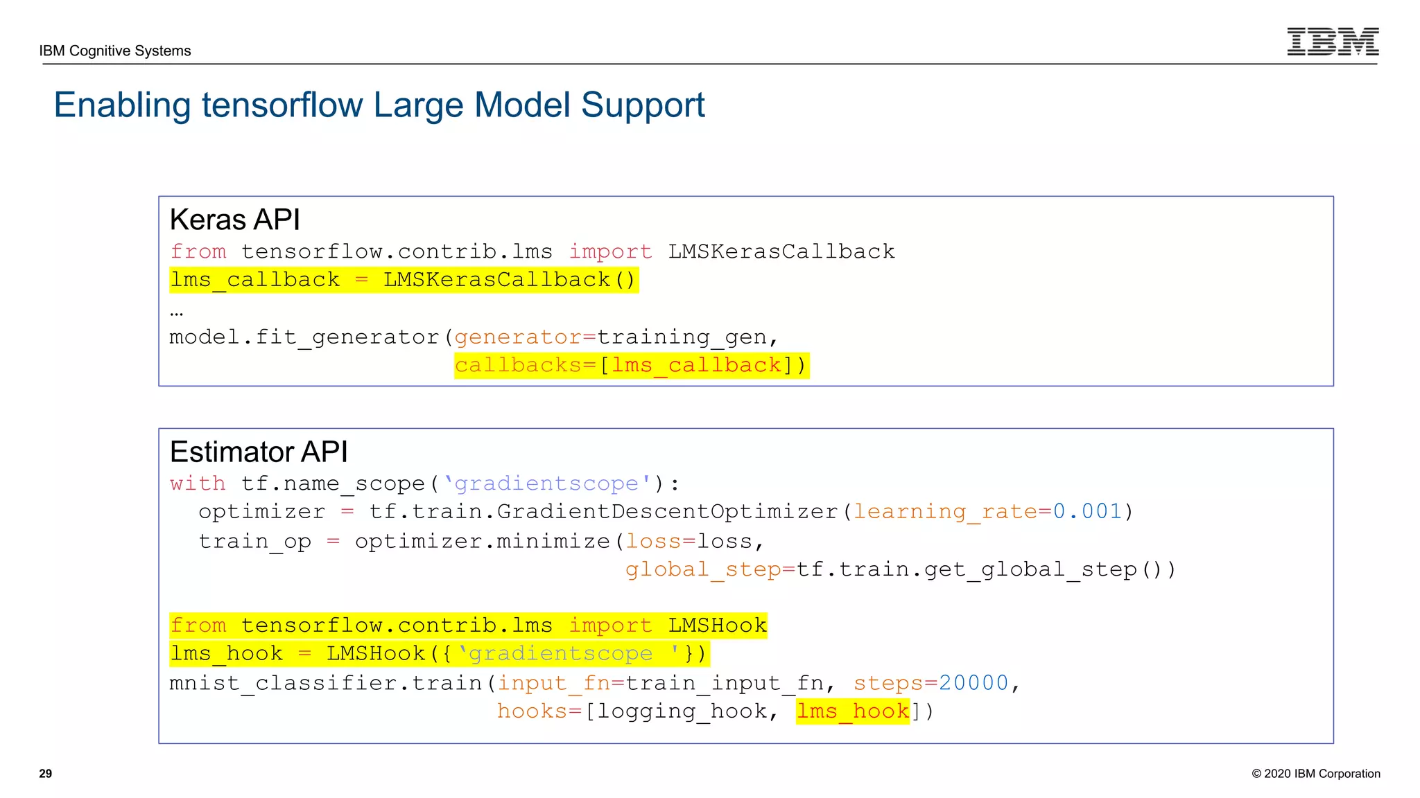 © 2020 IBM Corporation
IBM Cognitive Systems
Enabling tensorflow Large Model Support
29
Keras API
from tensorflow.contrib.lms import LMSKerasCallback
lms_callback = LMSKerasCallback()
…
model.fit_generator(generator=training_gen,
callbacks=[lms_callback])
Estimator API
with tf.name_scope(‘gradientscope'):
optimizer = tf.train.GradientDescentOptimizer(learning_rate=0.001)
train_op = optimizer.minimize(loss=loss,
global_step=tf.train.get_global_step())
from tensorflow.contrib.lms import LMSHook
lms_hook = LMSHook({‘gradientscope '})
mnist_classifier.train(input_fn=train_input_fn, steps=20000,
hooks=[logging_hook, lms_hook])
 
