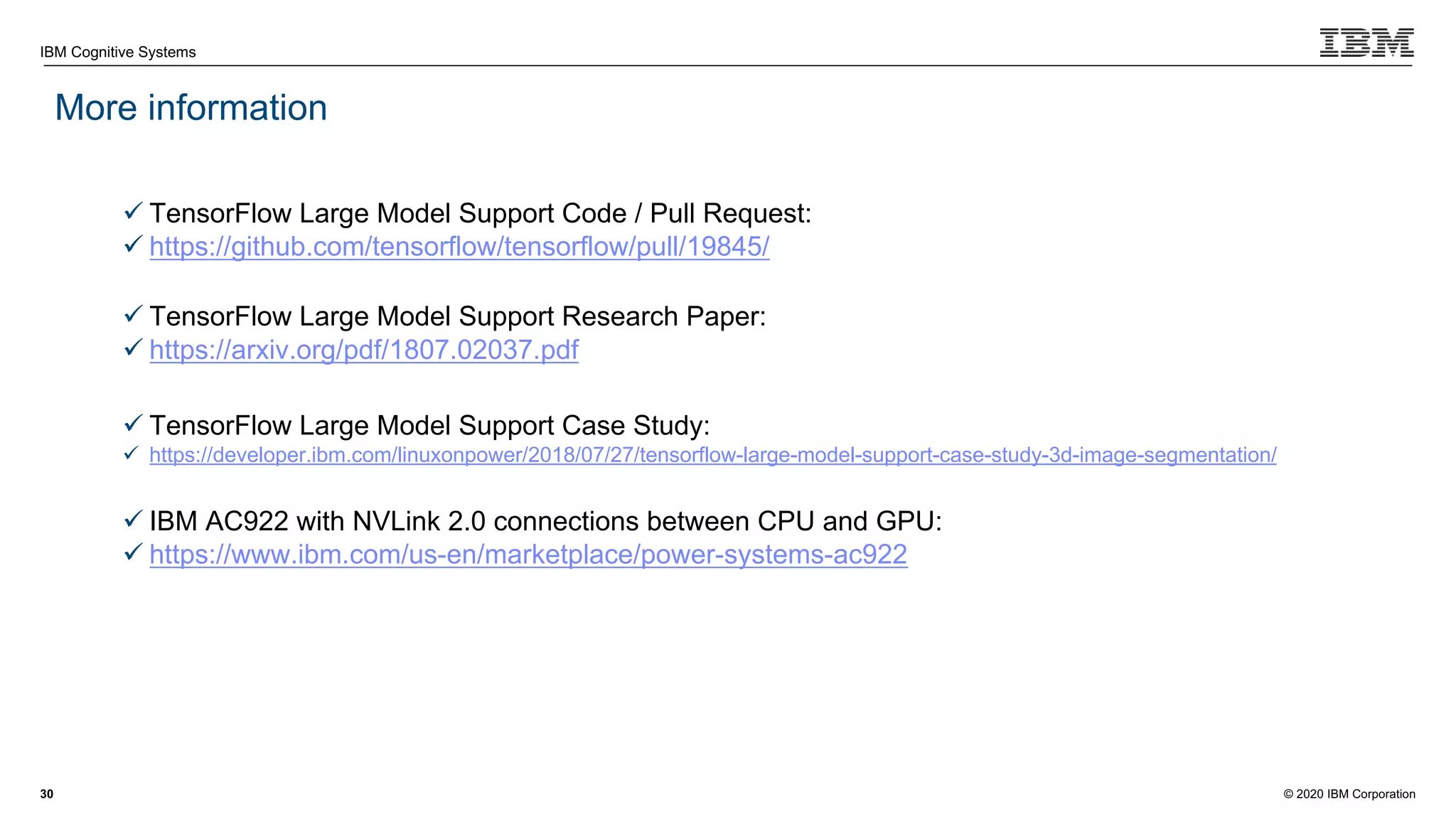 © 2020 IBM Corporation
IBM Cognitive Systems
More information
30
ü TensorFlow Large Model Support Code / Pull Request:
ü https://github.com/tensorflow/tensorflow/pull/19845/
ü TensorFlow Large Model Support Research Paper:
ü https://arxiv.org/pdf/1807.02037.pdf
ü TensorFlow Large Model Support Case Study:
ü https://developer.ibm.com/linuxonpower/2018/07/27/tensorflow-large-model-support-case-study-3d-image-segmentation/
ü IBM AC922 with NVLink 2.0 connections between CPU and GPU:
ü https://www.ibm.com/us-en/marketplace/power-systems-ac922
 
