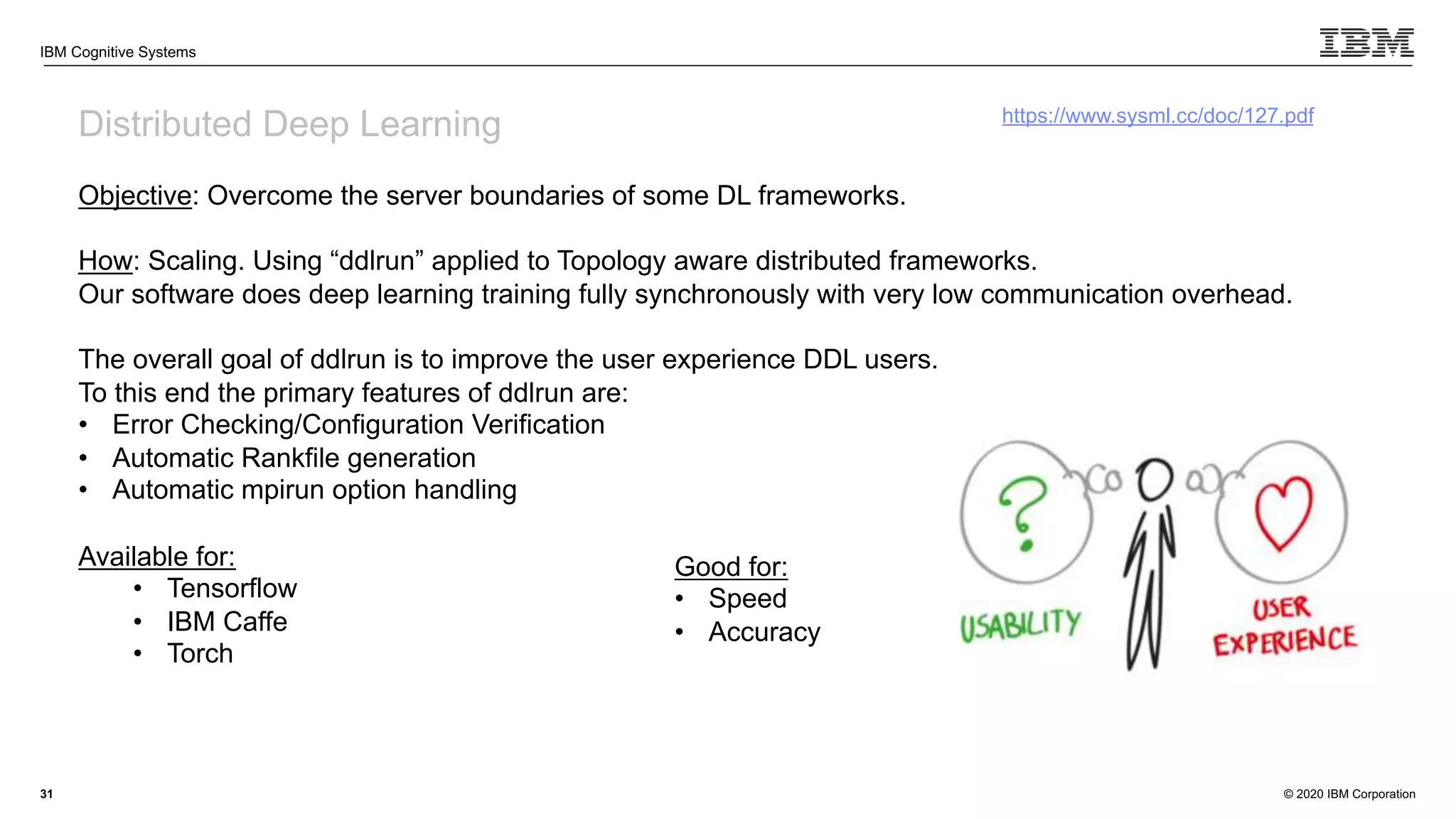 © 2020 IBM Corporation
IBM Cognitive Systems
31
Distributed Deep Learning
Objective: Overcome the server boundaries of some DL frameworks.
How: Scaling. Using “ddlrun” applied to Topology aware distributed frameworks.
Our software does deep learning training fully synchronously with very low communication overhead.
The overall goal of ddlrun is to improve the user experience DDL users.
To this end the primary features of ddlrun are:
• Error Checking/Configuration Verification
• Automatic Rankfile generation
• Automatic mpirun option handling
Available for:
• Tensorflow
• IBM Caffe
• Torch
https://www.sysml.cc/doc/127.pdf
Good for:
• Speed
• Accuracy
 
