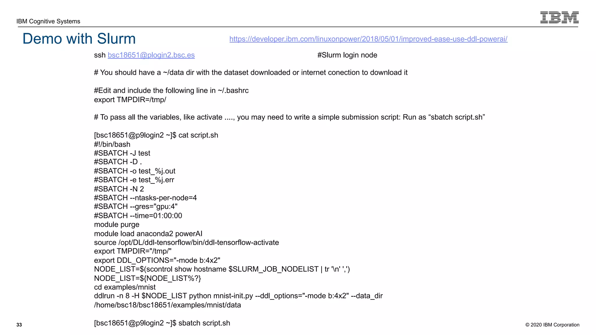 © 2020 IBM Corporation
IBM Cognitive Systems
Demo with Slurm
33
ssh bsc18651@plogin2.bsc.es #Slurm login node
# You should have a ~/data dir with the dataset downloaded or internet conection to download it
#Edit and include the following line in ~/.bashrc
export TMPDIR=/tmp/
# To pass all the variables, like activate ...., you may need to write a simple submission script: Run as “sbatch script.sh”
[bsc18651@p9login2 ~]$ cat script.sh
#!/bin/bash
#SBATCH -J test
#SBATCH -D .
#SBATCH -o test_%j.out
#SBATCH -e test_%j.err
#SBATCH -N 2
#SBATCH --ntasks-per-node=4
#SBATCH --gres="gpu:4"
#SBATCH --time=01:00:00
module purge
module load anaconda2 powerAI
source /opt/DL/ddl-tensorflow/bin/ddl-tensorflow-activate
export TMPDIR="/tmp/"
export DDL_OPTIONS="-mode b:4x2"
NODE_LIST=$(scontrol show hostname $SLURM_JOB_NODELIST | tr 'n' ',')
NODE_LIST=${NODE_LIST%?}
cd examples/mnist
ddlrun -n 8 -H $NODE_LIST python mnist-init.py --ddl_options="-mode b:4x2" --data_dir
/home/bsc18/bsc18651/examples/mnist/data
[bsc18651@p9login2 ~]$ sbatch script.sh
https://developer.ibm.com/linuxonpower/2018/05/01/improved-ease-use-ddl-powerai/
 