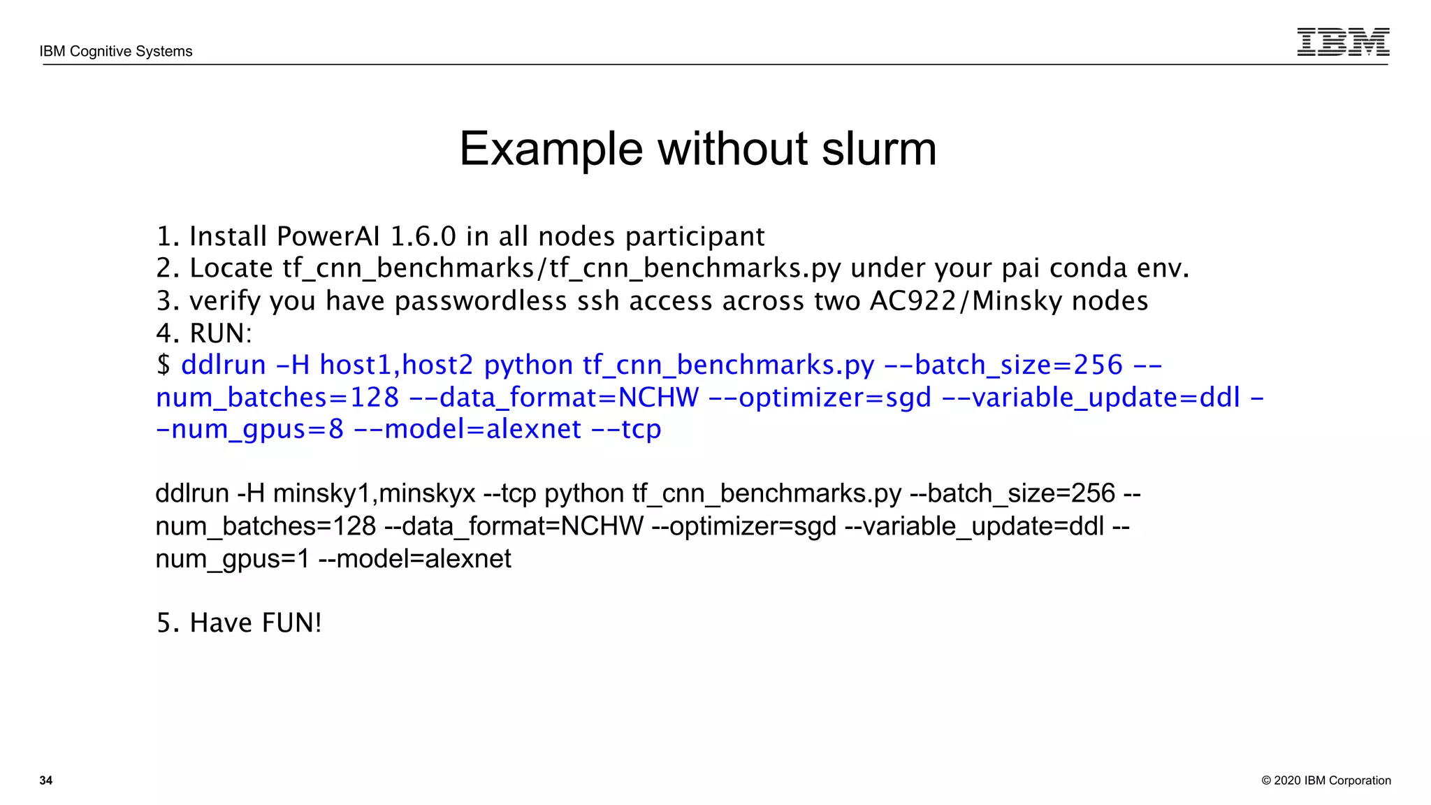 © 2020 IBM Corporation
IBM Cognitive Systems
34
Example without slurm
1. Install PowerAI 1.6.0 in all nodes participant
2. Locate tf_cnn_benchmarks/tf_cnn_benchmarks.py under your pai conda env.
3. verify you have passwordless ssh access across two AC922/Minsky nodes
4. RUN:
$ ddlrun -H host1,host2 python tf_cnn_benchmarks.py --batch_size=256 --
num_batches=128 --data_format=NCHW --optimizer=sgd --variable_update=ddl -
-num_gpus=8 --model=alexnet --tcp
ddlrun -H minsky1,minskyx --tcp python tf_cnn_benchmarks.py --batch_size=256 --
num_batches=128 --data_format=NCHW --optimizer=sgd --variable_update=ddl --
num_gpus=1 --model=alexnet
5. Have FUN!
 