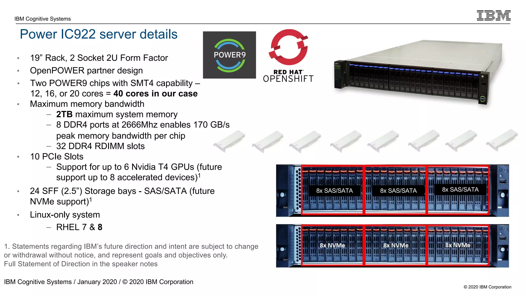© 2020 IBM Corporation
IBM Cognitive Systems
Power IC922 server details
IBM Cognitive Systems / January 2020 / © 2020 IBM Corporation
8x SAS/SATA 8x SAS/SATA 8x SAS/SATA
1. Statements regarding IBM’s future direction and intent are subject to change
or withdrawal without notice, and represent goals and objectives only.
Full Statement of Direction in the speaker notes
• 19” Rack, 2 Socket 2U Form Factor
• OpenPOWER partner design
• Two POWER9 chips with SMT4 capability –
12, 16, or 20 cores = 40 cores in our case
• Maximum memory bandwidth
– 2TB maximum system memory
– 8 DDR4 ports at 2666Mhz enables 170 GB/s
peak memory bandwidth per chip
– 32 DDR4 RDIMM slots
• 10 PCIe Slots
– Support for up to 6 Nvidia T4 GPUs (future
support up to 8 accelerated devices)1
• 24 SFF (2.5”) Storage bays - SAS/SATA (future
NVMe support)1
• Linux-only system
– RHEL 7 & 8
 