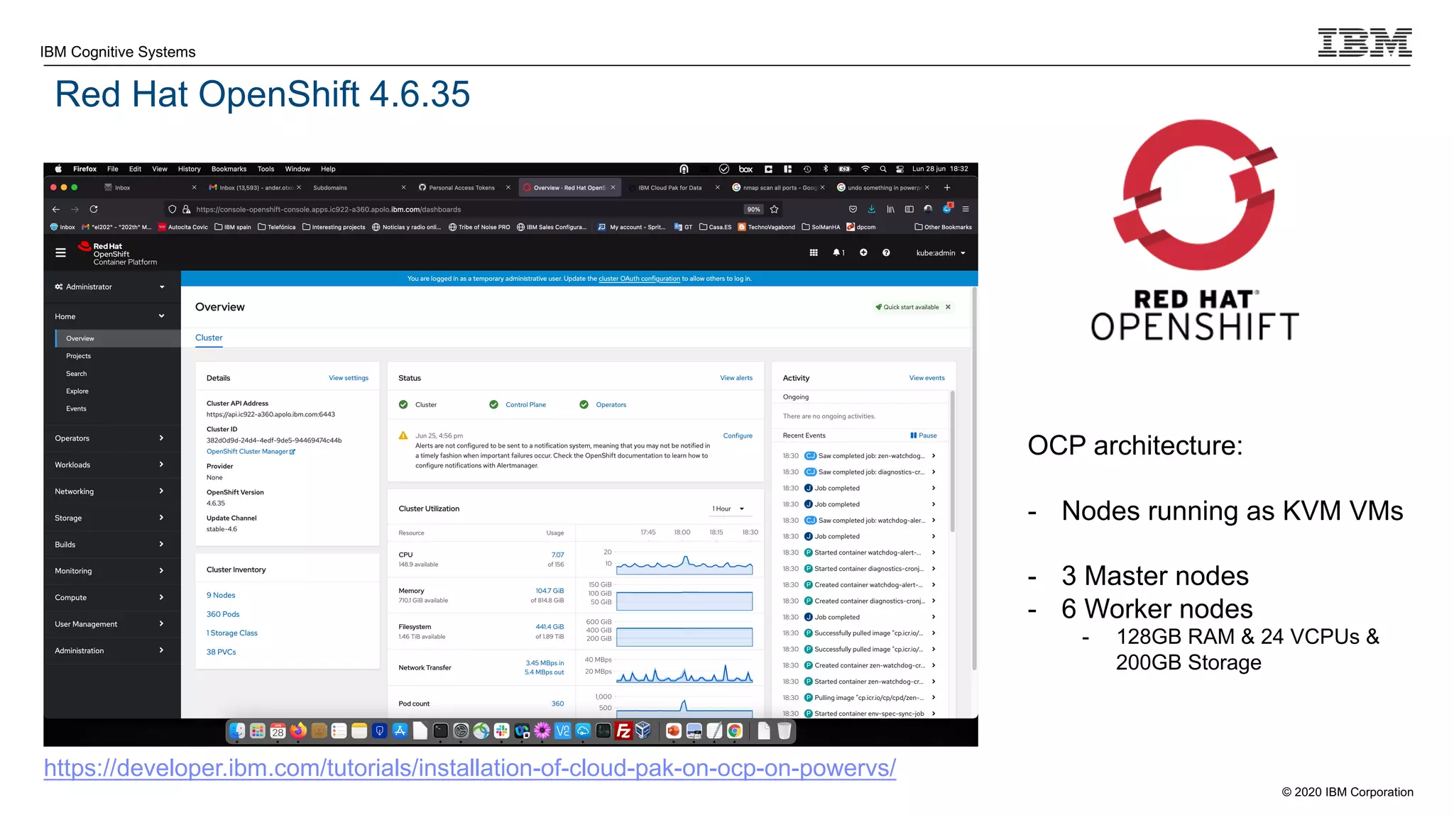 © 2020 IBM Corporation
IBM Cognitive Systems
Red Hat OpenShift 4.6.35
OCP architecture:
- Nodes running as KVM VMs
- 3 Master nodes
- 6 Worker nodes
- 128GB RAM & 24 VCPUs &
200GB Storage
https://developer.ibm.com/tutorials/installation-of-cloud-pak-on-ocp-on-powervs/
 