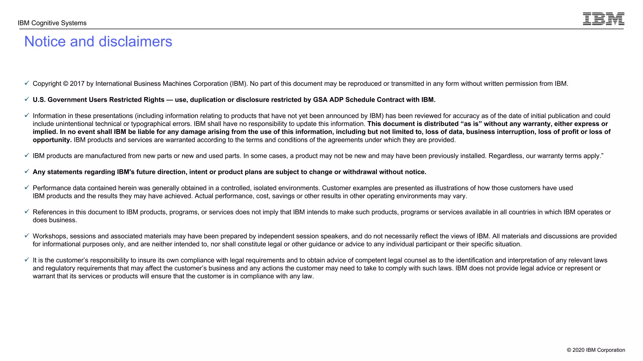 © 2020 IBM Corporation
IBM Cognitive Systems
Notice and disclaimers
ü Copyright © 2017 by International Business Machines Corporation (IBM). No part of this document may be reproduced or transmitted in any form without written permission from IBM.
ü U.S. Government Users Restricted Rights — use, duplication or disclosure restricted by GSA ADP Schedule Contract with IBM.
ü Information in these presentations (including information relating to products that have not yet been announced by IBM) has been reviewed for accuracy as of the date of initial publication and could
include unintentional technical or typographical errors. IBM shall have no responsibility to update this information. This document is distributed “as is” without any warranty, either express or
implied. In no event shall IBM be liable for any damage arising from the use of this information, including but not limited to, loss of data, business interruption, loss of profit or loss of
opportunity. IBM products and services are warranted according to the terms and conditions of the agreements under which they are provided.
ü IBM products are manufactured from new parts or new and used parts. In some cases, a product may not be new and may have been previously installed. Regardless, our warranty terms apply.”
ü Any statements regarding IBM's future direction, intent or product plans are subject to change or withdrawal without notice.
ü Performance data contained herein was generally obtained in a controlled, isolated environments. Customer examples are presented as illustrations of how those customers have used
IBM products and the results they may have achieved. Actual performance, cost, savings or other results in other operating environments may vary.
ü References in this document to IBM products, programs, or services does not imply that IBM intends to make such products, programs or services available in all countries in which IBM operates or
does business.
ü Workshops, sessions and associated materials may have been prepared by independent session speakers, and do not necessarily reflect the views of IBM. All materials and discussions are provided
for informational purposes only, and are neither intended to, nor shall constitute legal or other guidance or advice to any individual participant or their specific situation.
ü It is the customer’s responsibility to insure its own compliance with legal requirements and to obtain advice of competent legal counsel as to the identification and interpretation of any relevant laws
and regulatory requirements that may affect the customer’s business and any actions the customer may need to take to comply with such laws. IBM does not provide legal advice or represent or
warrant that its services or products will ensure that the customer is in compliance with any law.
 