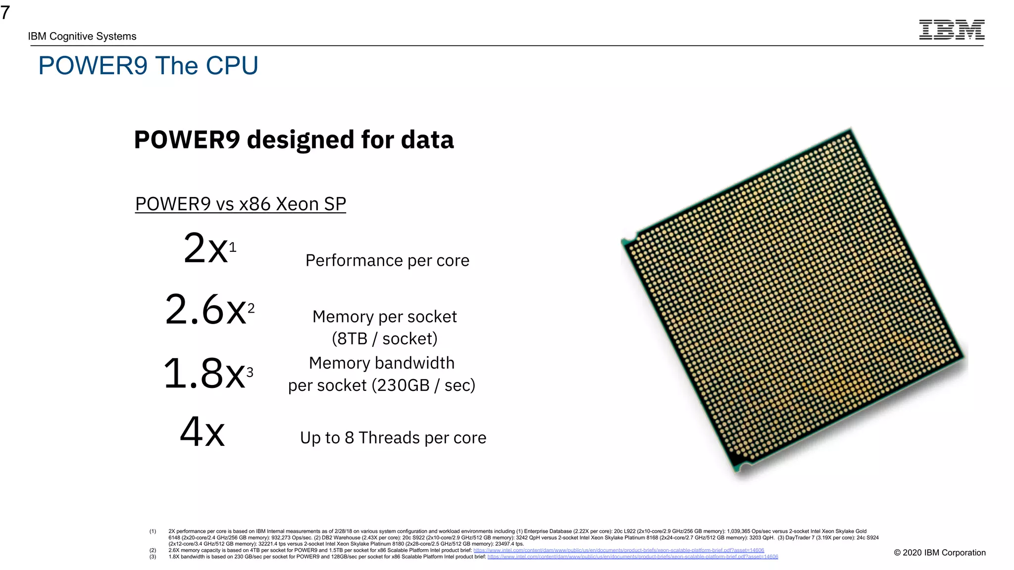 © 2020 IBM Corporation
IBM Cognitive Systems
POWER9 The CPU
7
POWER9 designed for data
2.6x2
Performance per core
Memory per socket
(8TB / socket)
POWER9 vs x86 Xeon SP
(1) 2X performance per core is based on IBM Internal measurements as of 2/28/18 on various system configuration and workload environments including (1) Enterprise Database (2.22X per core): 20c L922 (2x10-core/2.9 GHz/256 GB memory): 1,039,365 Ops/sec versus 2-socket Intel Xeon Skylake Gold
6148 (2x20-core/2.4 GHz/256 GB memory): 932,273 Ops/sec. (2) DB2 Warehouse (2.43X per core): 20c S922 (2x10-core/2.9 GHz/512 GB memory): 3242 QpH versus 2-socket Intel Xeon Skylake Platinum 8168 (2x24-core/2.7 GHz/512 GB memory): 3203 QpH. (3) DayTrader 7 (3.19X per core): 24c S924
(2x12-core/3.4 GHz/512 GB memory): 32221.4 tps versus 2-socket Intel Xeon Skylake Platinum 8180 (2x28-core/2.5 GHz/512 GB memory): 23497.4 tps.
(2) 2.6X memory capacity is based on 4TB per socket for POWER9 and 1.5TB per socket for x86 Scalable Platform Intel product brief: https://www.intel.com/content/dam/www/public/us/en/documents/product-briefs/xeon-scalable-platform-brief.pdf?asset=14606
(3) 1.8X bandwidth is based on 230 GB/sec per socket for POWER9 and 128GB/sec per socket for x86 Scalable Platform Intel product brief: https://www.intel.com/content/dam/www/public/us/en/documents/product-briefs/xeon-scalable-platform-brief.pdf?asset=14606
1.8x3
Memory bandwidth
per socket (230GB / sec)
2x1
4x Up to 8 Threads per core
 