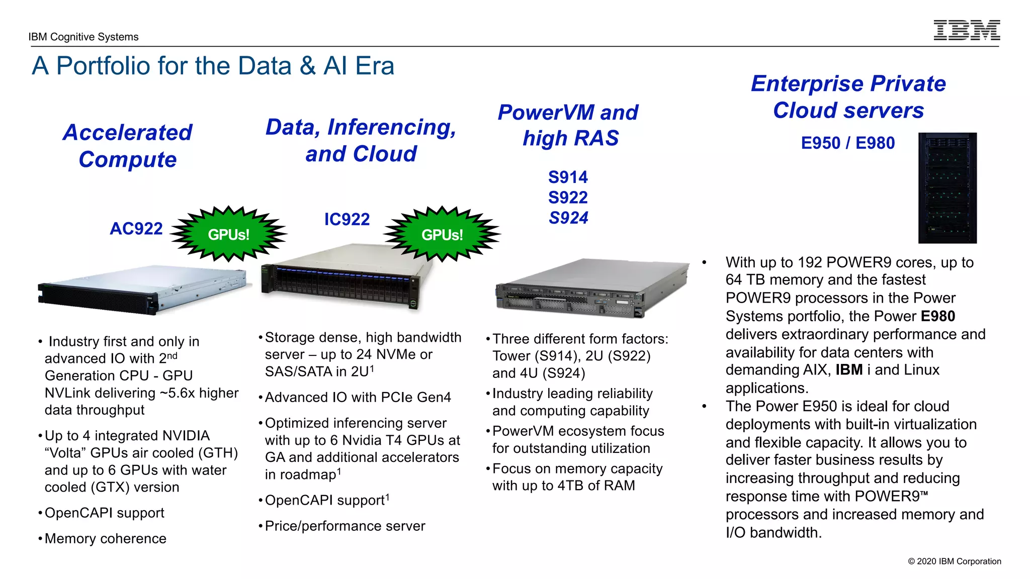 © 2020 IBM Corporation
IBM Cognitive Systems
A Portfolio for the Data & AI Era
From Mission-Critical workloads to AI and Cloud Computing leadership
AC922
• Industry first and only in
advanced IO with 2nd
Generation CPU - GPU
NVLink delivering ~5.6x higher
data throughput
•Up to 4 integrated NVIDIA
“Volta” GPUs air cooled (GTH)
and up to 6 GPUs with water
cooled (GTX) version
•OpenCAPI support
•Memory coherence
IC922
•Storage dense, high bandwidth
server – up to 24 NVMe or
SAS/SATA in 2U1
•Advanced IO with PCIe Gen4
•Optimized inferencing server
with up to 6 Nvidia T4 GPUs at
GA and additional accelerators
in roadmap1
•OpenCAPI support1
•Price/performance server
Accelerated
Compute
Data, Inferencing,
and Cloud
Enterprise Private
Cloud servers
GPUs!
• With up to 192 POWER9 cores, up to
64 TB memory and the fastest
POWER9 processors in the Power
Systems portfolio, the Power E980
delivers extraordinary performance and
availability for data centers with
demanding AIX, IBM i and Linux
applications.
• The Power E950 is ideal for cloud
deployments with built-in virtualization
and flexible capacity. It allows you to
deliver faster business results by
increasing throughput and reducing
response time with POWER9™
processors and increased memory and
I/O bandwidth.
E950 / E980
S914
S922
S924
•Three different form factors:
Tower (S914), 2U (S922)
and 4U (S924)
•Industry leading reliability
and computing capability
•PowerVM ecosystem focus
for outstanding utilization
•Focus on memory capacity
with up to 4TB of RAM
PowerVM and
high RAS
GPUs!
 
