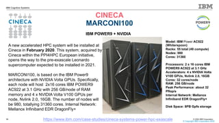 © 2020 IBM Corporation
IBM Cognitive Systems
CINECA
MARCONI100
14
© Copyright IBM Corporation 2020
https://www.ibm.com/case-studies/cineca-systems-power-hpc-exascale
IBM POWER9 + NVIDIA
A new accelerated HPC system will be installed at
Cineca in February 2020. This system, acquired by
Cineca within the PPI4HPC European initiative,
opens the way to the pre-exascale Leonardo
supercomputer expected to be installed in 2021.
MARCONI100, is based on the IBM Power9
architecture with NVIDIA Volta GPUs. Specifically,
each node will host 2x16 cores IBM POWER9
AC922 at 3.1 GHz with 256 GB/node of RAM
memory and 4 x NVIDIA Volta V100 GPUs per
node, Nvlink 2.0, 16GB. The number of nodes will
be 980, totallying 31360 cores. Internal Network:
Mellanox Infiniband EDR DragonFly+
Model: IBM Power AC922
(Whiterspoon)
Racks: 55 total (49 compute)
Nodes: 980
Cores: 31360
Processors: 2 x 16 cores IBM
POWER9 AC922 at 3.1 GHz
Accelerators: 4 x NVIDIA Volta
V100 GPUs, Nvlink 2.0, 16GB
Cores: 32 cores/node
RAM: 256 GB/node
Peak Performance: about 32
Pflop/s
Internal Network: Mellanox
Infiniband EDR DragonFly+
Disk Space: 8PB Gpfs storage
 