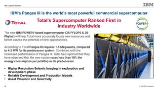 © 2020 IBM Corporation
IBM Cognitive Systems
IBM's Pangea III is the world's most powerful commercial supercomputer
16
Total’s Supercomputer Ranked First in
Industry Worldwide
The new IBM POWER9-based supercomputer (25 PFLOPS & 50
Pbytes) will help Total more accurately locate new resources and
better assess the potential of new opportunities.
According to Total Pangea III requires 1.5 Megawatts, compared
to 4.5 MW for its predecessor system. Combined with the
increased performance of Pangea III, Total has reported that they
have observed that the new system uses less than 10% the
energy consumption per petaflop as its predecessor.
• Higher Resolution Seismic Imaging in exploration and
development phase
• Reliable Development and Production Models
• Asset Valuation and Selectivity
 