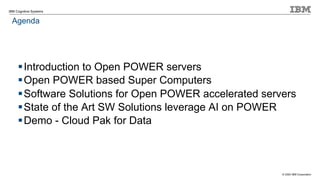 © 2020 IBM Corporation
IBM Cognitive Systems
Agenda
§Introduction to Open POWER servers
§Open POWER based Super Computers
§Software Solutions for Open POWER accelerated servers
§State of the Art SW Solutions leverage AI on POWER
§Demo - Cloud Pak for Data
 