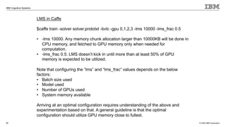 © 2020 IBM Corporation
IBM Cognitive Systems
27
LMS in Caffe
$caffe train -solver solver.prototxt -bvlc -gpu 0,1,2,3 -lms 10000 -lms_frac 0.5
• -lms 10000. Any memory chunk allocation larger than 10000KB will be done in
CPU memory, and fetched to GPU memory only when needed for
computation.
• -lms_frac 0.5. LMS doesn’t kick in until more than at least 50% of GPU
memory is expected to be utilized.
Note that configuring the “lms” and “lms_frac” values depends on the below
factors:
• Batch size used
• Model used
• Number of GPUs used
• System memory available
Arriving at an optimal configuration requires understanding of the above and
experimentation based on that. A general guideline is that the optimal
configuration should utilize GPU memory close to fullest.
 