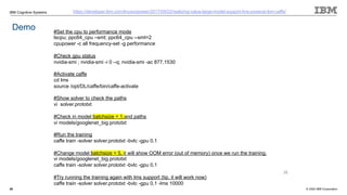 © 2020 IBM Corporation
IBM Cognitive Systems
28
Demo
https://developer.ibm.com/linuxonpower/2017/09/22/realizing-value-large-model-support-lms-powerai-ibm-caffe/
#Set the cpu to performance mode
lscpu; ppc64_cpu –smt; ppc64_cpu --smt=2
cpupower -c all frequency-set -g performance
#Check gpu status
nvidia-smi ; nvidia-smi -i 0 –q; nvidia-smi -ac 877,1530
#Activate caffe
cd lms
source /opt/DL/caffe/bin/caffe-activate
#Show solver to check the paths
vi solver.prototxt
#Check in model batchsize = 1 and paths
vi models/googlenet_big.prototxt
#Run the training
caffe train -solver solver.prototxt -bvlc -gpu 0,1
#Change model batchsize = 5, it will show OOM error (out of memory) once we run the training.
vi models/googlenet_big.prototxt
caffe train -solver solver.prototxt -bvlc -gpu 0,1
#Try running the training again with lms support (tip, it will work now)
caffe train -solver solver.prototxt -bvlc -gpu 0,1 -lms 10000
28
 