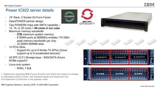 © 2020 IBM Corporation
IBM Cognitive Systems
Power IC922 server details
IBM Cognitive Systems / January 2020 / © 2020 IBM Corporation
8x SAS/SATA 8x SAS/SATA 8x SAS/SATA
1. Statements regarding IBM’s future direction and intent are subject to change
or withdrawal without notice, and represent goals and objectives only.
Full Statement of Direction in the speaker notes
• 19” Rack, 2 Socket 2U Form Factor
• OpenPOWER partner design
• Two POWER9 chips with SMT4 capability –
12, 16, or 20 cores = 40 cores in our case
• Maximum memory bandwidth
– 2TB maximum system memory
– 8 DDR4 ports at 2666Mhz enables 170 GB/s
peak memory bandwidth per chip
– 32 DDR4 RDIMM slots
• 10 PCIe Slots
– Support for up to 6 Nvidia T4 GPUs (future
support up to 8 accelerated devices)1
• 24 SFF (2.5”) Storage bays - SAS/SATA (future
NVMe support)1
• Linux-only system
– RHEL 7 & 8
 
