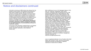 © 2020 IBM Corporation
IBM Cognitive Systems
Notice and disclaimers continued
Information concerning non-IBM products was obtained from the
suppliers of those products, their published announcements or
other publicly available sources. IBM has not tested those
products in connection with this publication and cannot confirm
the accuracy of performance, compatibility or any other claims
related to non-IBM products. Questions on the capabilities of
non-IBM products should be addressed to the suppliers of those
products. IBM does not warrant the quality of any third-party
products, or the ability of any such third-party products to
interoperate with IBM’s products. IBM expressly disclaims all
warranties, expressed or implied, including but not limited
to, the implied warranties of merchantability and fitness for
a particular, purpose.
The provision of the information contained herein is not intended
to, and does not, grant any right or license under any IBM
patents, copyrights, trademarks or other intellectual
property right.
IBM, the IBM logo, ibm.com, AIX, BigInsights, Bluemix, CICS,
Easy Tier, FlashCopy, FlashSystem, GDPS, GPFS,
Guardium, HyperSwap, IBM Cloud Managed Services, IBM
Elastic Storage, IBM FlashCore, IBM FlashSystem, IBM
MobileFirst, IBM Power Systems, IBM PureSystems, IBM
Spectrum, IBM Spectrum Accelerate, IBM Spectrum Archive,
IBM Spectrum Control, IBM Spectrum Protect, IBM Spectrum
Scale, IBM Spectrum Storage, IBM Spectrum Virtualize, IBM
Watson, IBM z Systems, IBM z13, IMS, InfoSphere, Linear
Tape File System, OMEGAMON, OpenPower, Parallel
Sysplex, Power, POWER, POWER4, POWER7, POWER8,
Power Series, Power Systems, Power Systems Software,
PowerHA, PowerLinux, PowerVM, PureApplica- tion, RACF,
Real-time Compression, Redbooks, RMF, SPSS, Storwize,
Symphony, SystemMirror, System Storage, Tivoli,
WebSphere, XIV, z Systems, z/OS, z/VM, z/VSE, zEnterprise
and zSecure are trademarks of International Business
Machines Corporation, registered in many jurisdictions
worldwide. Other product and service names might
be trademarks of IBM or other companies. A current list of
IBM trademarks is available on the Web at "Copyright and
trademark information" at:
www.ibm.com/legal/copytrade.shtml.
Linux is a registered trademark of Linus Torvalds in the United
States, other countries, or both. Java and all Java-based
trademarks and logos are trademarks or registered
trademarks of Oracle and/or its affiliates.
 
