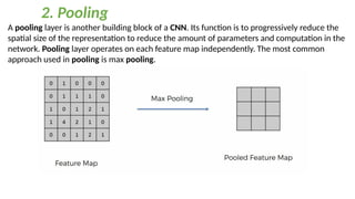 A pooling layer is another building block of a CNN. Its function is to progressively reduce the
spatial size of the representation to reduce the amount of parameters and computation in the
network. Pooling layer operates on each feature map independently. The most common
approach used in pooling is max pooling.
2. Pooling
 