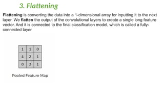 3. Flattening
Flattening is converting the data into a 1-dimensional array for inputting it to the next
layer. We flatten the output of the convolutional layers to create a single long feature
vector. And it is connected to the final classification model, which is called a fully-
connected layer
 