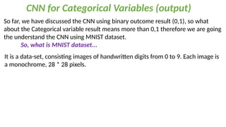 CNN for Categorical Variables (output)
So far, we have discussed the CNN using binary outcome result (0,1), so what
about the Categorical variable result means more than 0,1 therefore we are going
the understand the CNN using MNIST dataset.
So, what is MNIST dataset...
It is a data-set, consisting images of handwritten digits from 0 to 9. Each image is
a monochrome, 28 * 28 pixels.
 