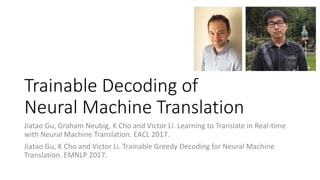 Trainable Decoding of
Neural Machine Translation
Jiatao Gu, Graham Neubig, K Cho and Victor Li. Learning to Translate in Real-time
with Neural Machine Translation. EACL 2017.
Jiatao Gu, K Cho and Victor Li. Trainable Greedy Decoding for Neural Machine
Translation. EMNLP 2017.
 