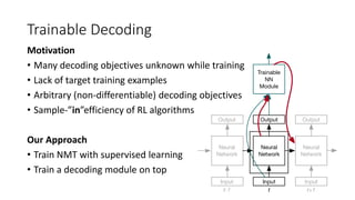 Trainable Decoding
Motivation
• Many decoding objectives unknown while training
• Lack of target training examples
• Arbitrary (non-differentiable) decoding objectives
• Sample-”in”efficiency of RL algorithms
Our Approach
• Train NMT with supervised learning
• Train a decoding module on top
 