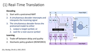 (1) Real-Time Translation
Decoding
1. Start with a pretrained NMT
2. A simultaenous decoder intercepts and
interprets the incoming signal
3. The simultaneous decoder forces the
pretrained model to either
1. output a target symbol, or
2. wait for a next source symbol
Learning
1. Trade-off between delay and quality
2. Stochastic policy gradient (REINFORCE)
(Gu, Neubig, Cho & Li, EACL 2017)
 