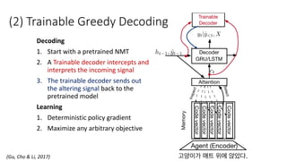 (2) Trainable Greedy Decoding
Decoding
1. Start with a pretrained NMT
2. A Trainable decoder intercepts and
interprets the incoming signal
3. The trainable decoder sends out
the altering signal back to the
pretrained model
Learning
1. Deterministic policy gradient
2. Maximize any arbitrary objective
(Gu, Cho & Li, 2017)
 