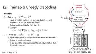 (2) Trainable Greedy Decoding
Models
1. Actor
• Input: prev. hid. state , prev. symbol , and
context from the attention model
• Output: additive bias for hid. state
• Example:
2. Critic
• Input: a sequence of the hidden states from the decoder
• Output: a predicted return
• In our case, the critic estimates the full return rather than
Q at each time step
(Gu, Cho & Li, 2017)
 