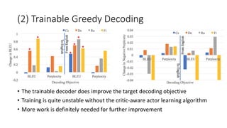 (2) Trainable Greedy Decoding
• The trainable decoder does improve the target decoding objective
• Training is quite unstable without the critic-aware actor learning algorithm
• More work is definitely needed for further improvement
 