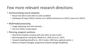 Few more relevant research directions
• Communicating neural networks
• Neural nets talk to each other to solve a problem
• Sukhbaatar & Fergus (2015), Foerster et al. (2016), Evtimova et al. (2017), Lewis et al. (2017),
…
• Multimodal processing
• Image captioning, zero-shot retrieval, …
• Cho et al. (2015, review paper)
• Planning, program synthesis
• How do the modules compose with each other to solve a task?
• Neural programmer interpreter [Reed et al., 2016; Cai et al., 2017]
• Forward modelling [Henaff et al., 2017; Sutton, 1991 Dyna; optimal control…]
• Mixture of experts [Google], progressive networks [Google DeepMind]
 