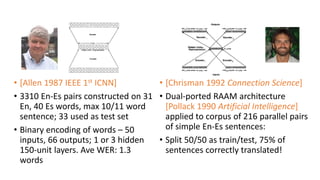 • [Allen 1987 IEEE 1st ICNN]
• 3310 En-Es pairs constructed on 31
En, 40 Es words, max 10/11 word
sentence; 33 used as test set
• Binary encoding of words – 50
inputs, 66 outputs; 1 or 3 hidden
150-unit layers. Ave WER: 1.3
words
• [Chrisman 1992 Connection Science]
• Dual-ported RAAM architecture
[Pollack 1990 Artificial Intelligence]
applied to corpus of 216 parallel pairs
of simple En-Es sentences:
• Split 50/50 as train/test, 75% of
sentences correctly translated!
 