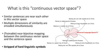 What is this “continuous vector space”?
• Similar sentences are near each other
in this vector space
• Multiple dimensions of similarity are
encoded simultaneously
• (Trainable) near-bijective mapping
between the continuous vector space
and the sentence space
• Stripped of hard linguistic symbols
 
