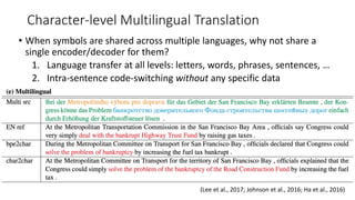 Character-level Multilingual Translation
• When symbols are shared across multiple languages, why not share a
single encoder/decoder for them?
1. Language transfer at all levels: letters, words, phrases, sentences, …
2. Intra-sentence code-switching without any specific data
(Lee et al., 2017; Johnson et al., 2016; Ha et al., 2016)
 