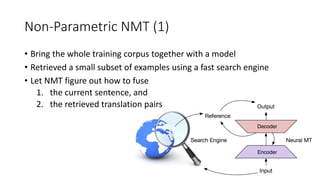 Non-Parametric NMT (1)
• Bring the whole training corpus together with a model
• Retrieved a small subset of examples using a fast search engine
• Let NMT figure out how to fuse
1. the current sentence, and
2. the retrieved translation pairs
 