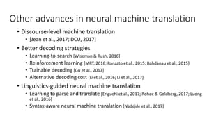 Other advances in neural machine translation
• Discourse-level machine translation
• [Jean et al., 2017; DCU, 2017]
• Better decoding strategies
• Learning-to-search [Wiseman & Rush, 2016]
• Reinforcement learning [MRT, 2016; Ranzato et al., 2015; Bahdanau et al., 2015]
• Trainable decoding [Gu et al., 2017]
• Alternative decoding cost [Li et al., 2016; Li et al., 2017]
• Linguistics-guided neural machine translation
• Learning to parse and translate [Eriguchi et al., 2017; Rohee & Goldberg, 2017; Luong
et al., 2016]
• Syntax-aware neural machine translation [Nadejde et al., 2017]
 