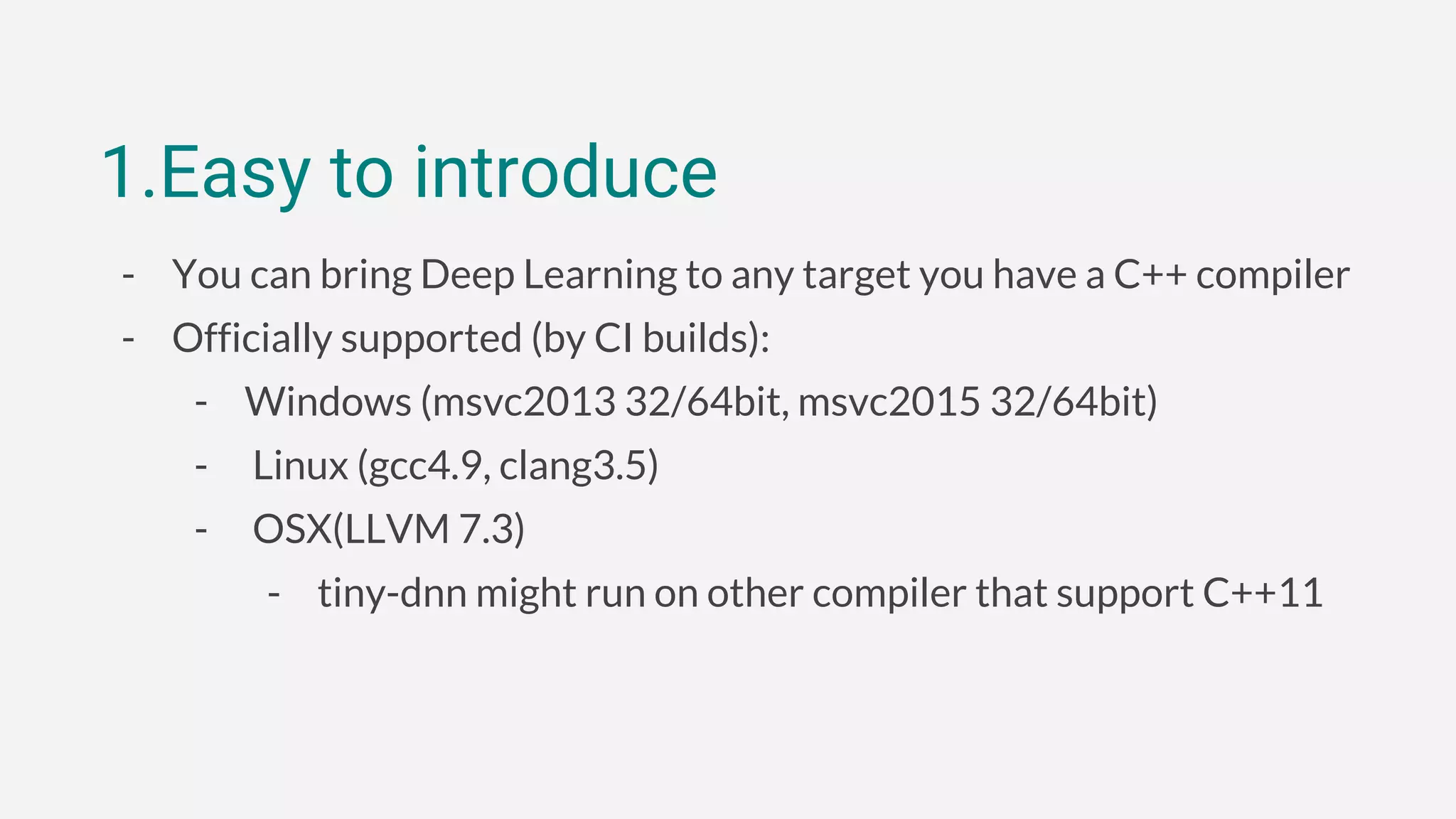 1.Easy to introduce
- You can bring Deep Learning to any target you have a C++ compiler
- Officially supported (by CI builds):
- Windows (msvc2013 32/64bit, msvc2015 32/64bit)
- Linux (gcc4.9, clang3.5)
- OSX(LLVM 7.3)
- tiny-dnn might run on other compiler that support C++11
 