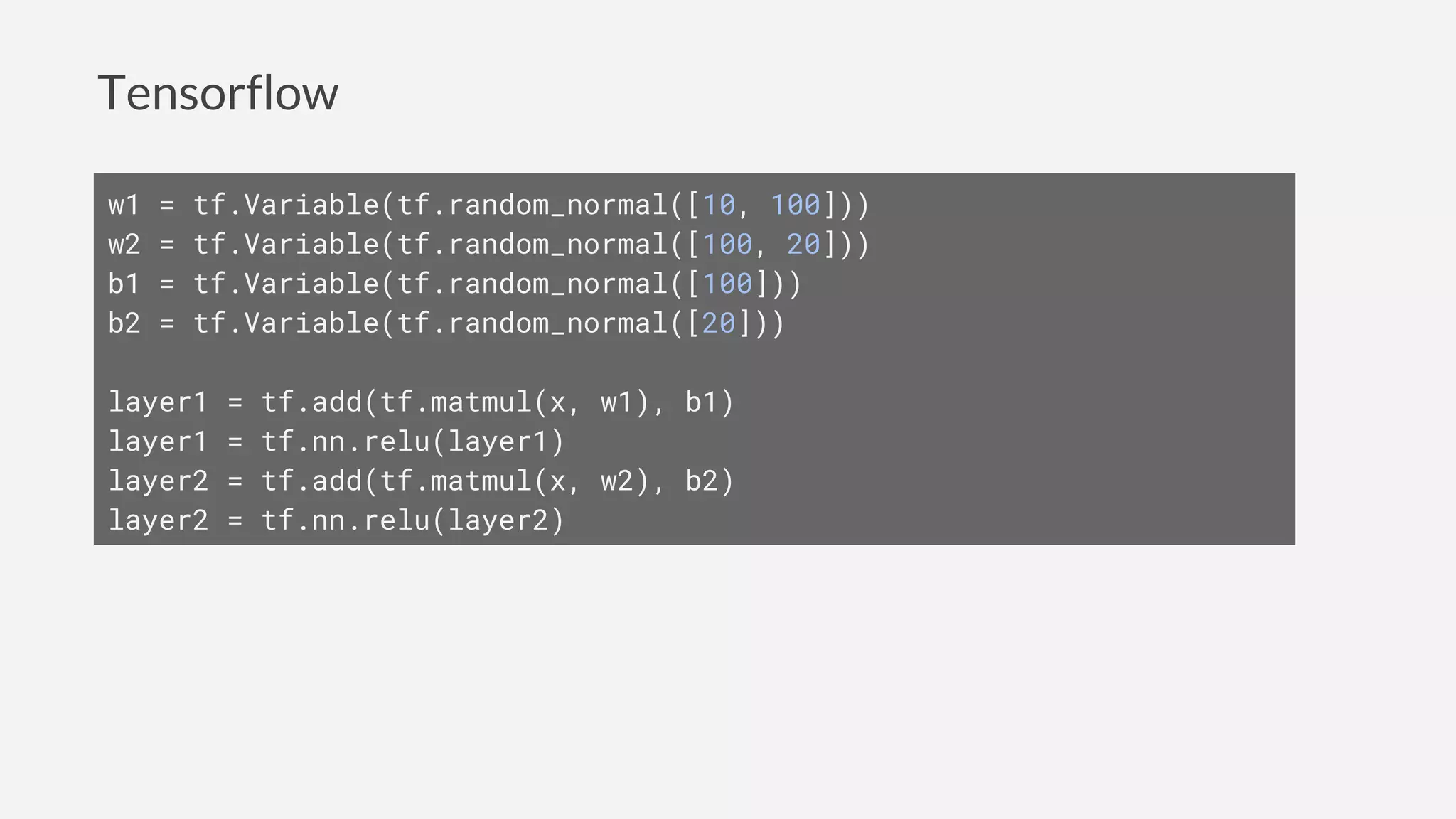 Tensorflow
w1 = tf.Variable(tf.random_normal([10, 100]))
w2 = tf.Variable(tf.random_normal([100, 20]))
b1 = tf.Variable(tf.random_normal([100]))
b2 = tf.Variable(tf.random_normal([20]))
layer1 = tf.add(tf.matmul(x, w1), b1)
layer1 = tf.nn.relu(layer1)
layer2 = tf.add(tf.matmul(x, w2), b2)
layer2 = tf.nn.relu(layer2)
 