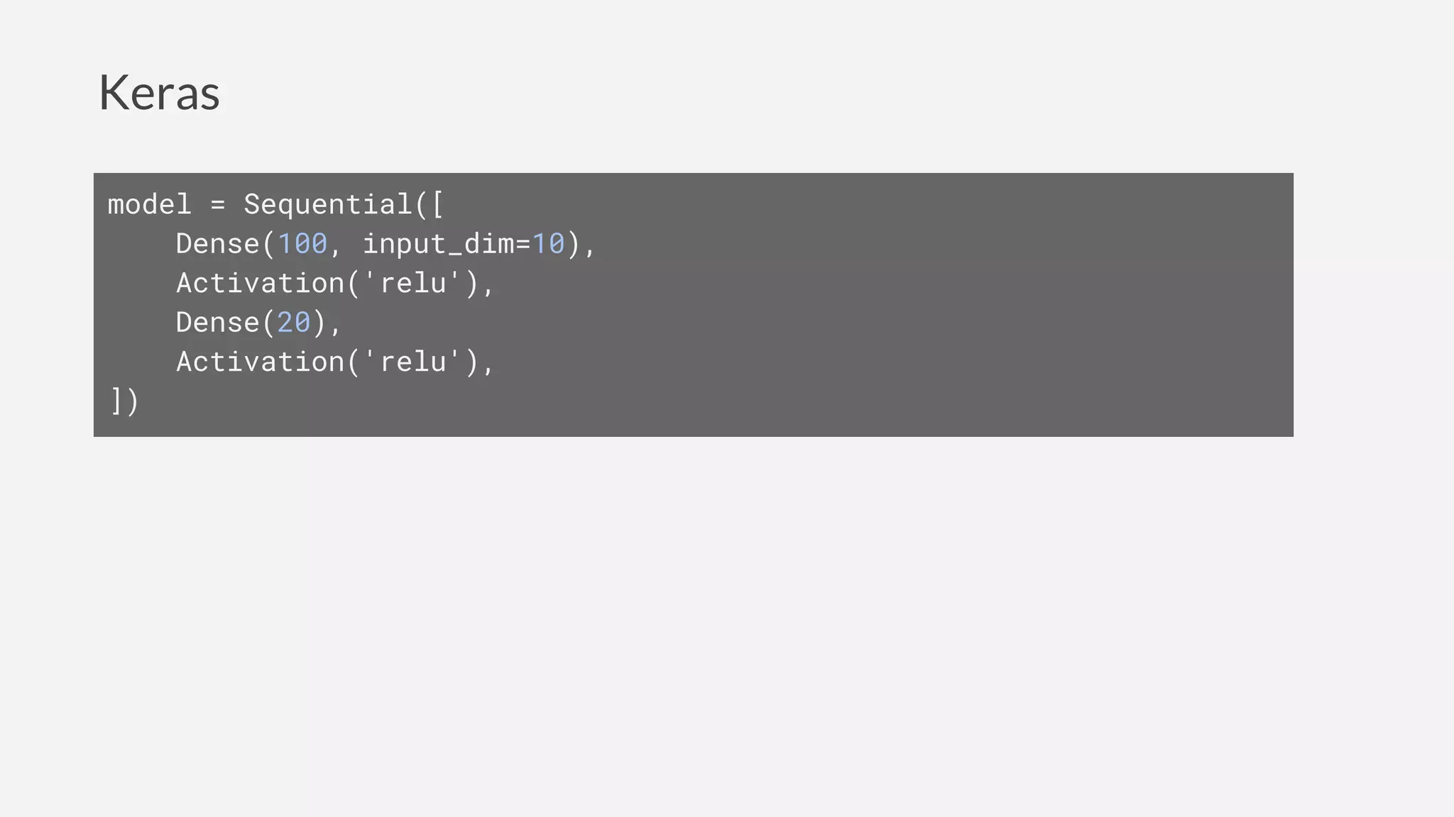 Keras
model = Sequential([
Dense(100, input_dim=10),
Activation('relu'),
Dense(20),
Activation('relu'),
])
 